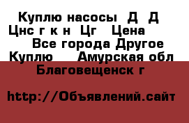 Куплю насосы 1Д, Д, Цнс(г,к,н) Цг › Цена ­ 10 000 - Все города Другое » Куплю   . Амурская обл.,Благовещенск г.